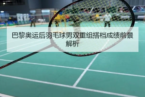 巴黎奥运后羽毛球男双重组搭档成绩前景解析