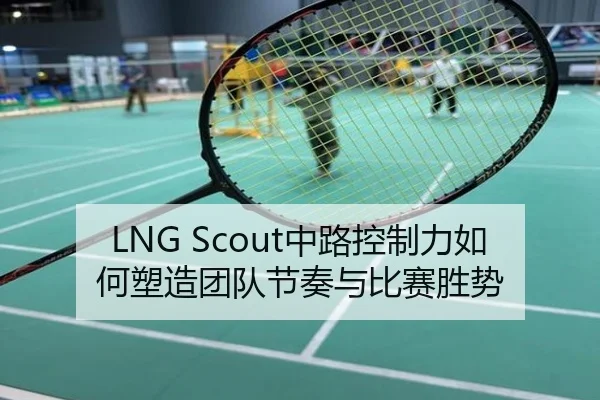 LNG Scout中路控制力如何塑造团队节奏与比赛胜势
